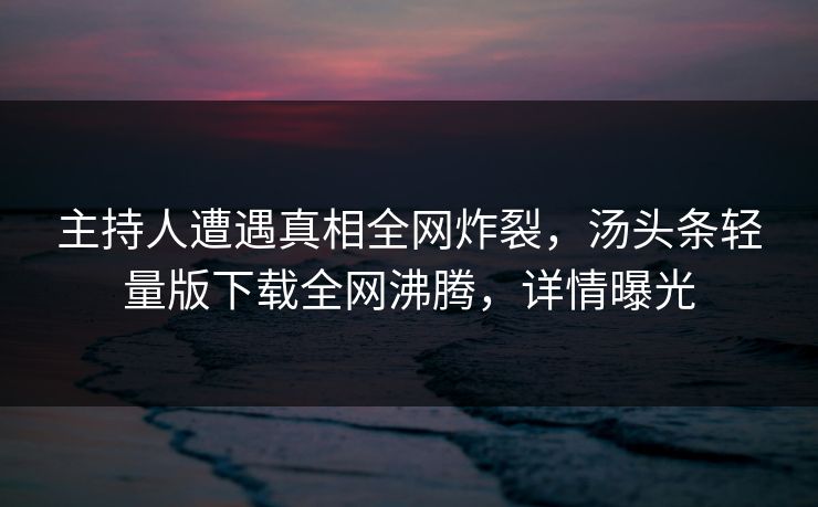 主持人遭遇真相全网炸裂，汤头条轻量版下载全网沸腾，详情曝光