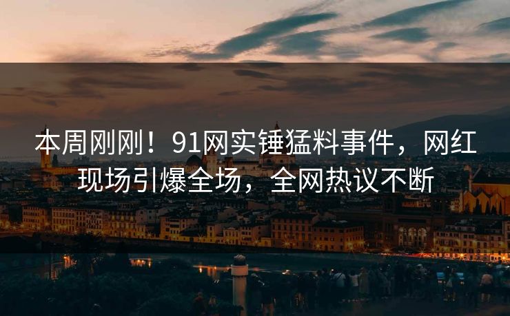 本周刚刚！91网实锤猛料事件，网红现场引爆全场，全网热议不断