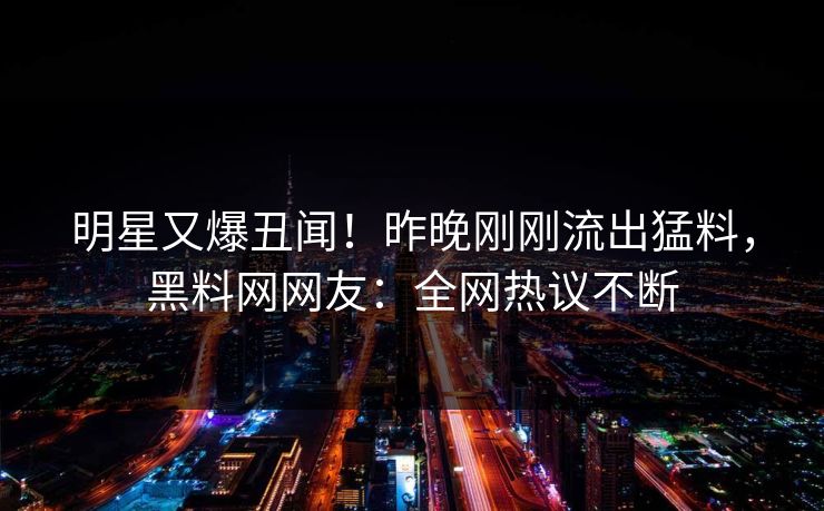 明星又爆丑闻！昨晚刚刚流出猛料，黑料网网友：全网热议不断
