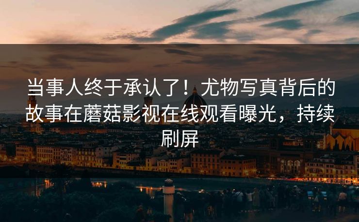 当事人终于承认了！尤物写真背后的故事在蘑菇影视在线观看曝光，持续刷屏