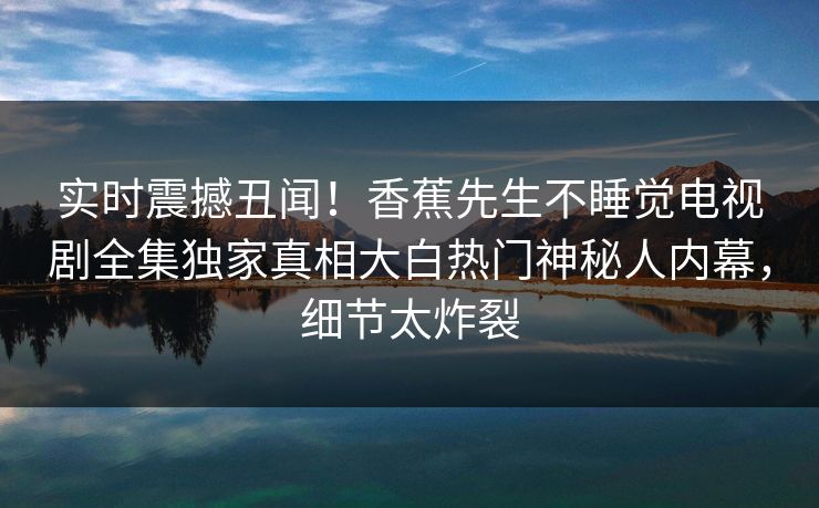 实时震撼丑闻!香蕉先生不睡觉电视剧全集独家真相大白热门神秘人内幕,细节太炸裂 实时震撼丑闻!香蕉先生不睡觉电视剧全集独家真相大白热门神秘人内幕,细节太炸裂