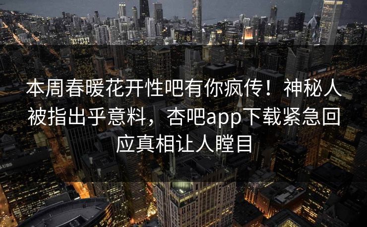 本周春暖花开性吧有你疯传！神秘人被指出乎意料，杏吧app下载紧急回应真相让人瞠目
