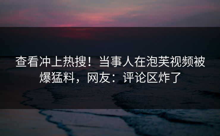 查看冲上热搜！当事人在泡芙视频被爆猛料，网友：评论区炸了