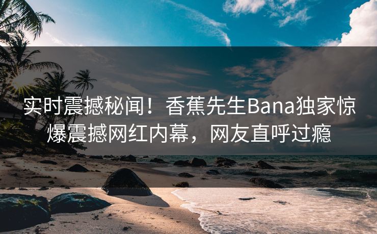 实时震撼秘闻！香蕉先生Bana独家惊爆震撼网红内幕，网友直呼过瘾