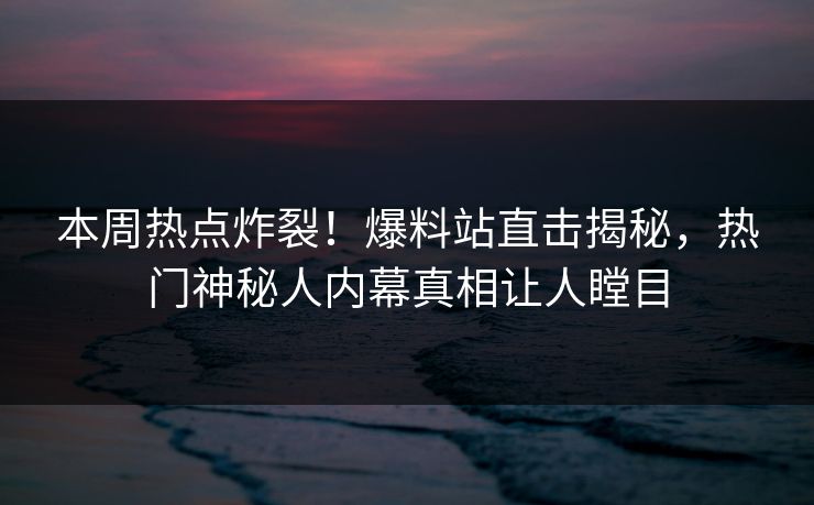 本周热点炸裂!爆料站直击揭秘,热门神秘人内幕真相让人瞠目 本周热点炸裂!爆料站直击揭秘,热门神秘人内幕真相让人瞠目