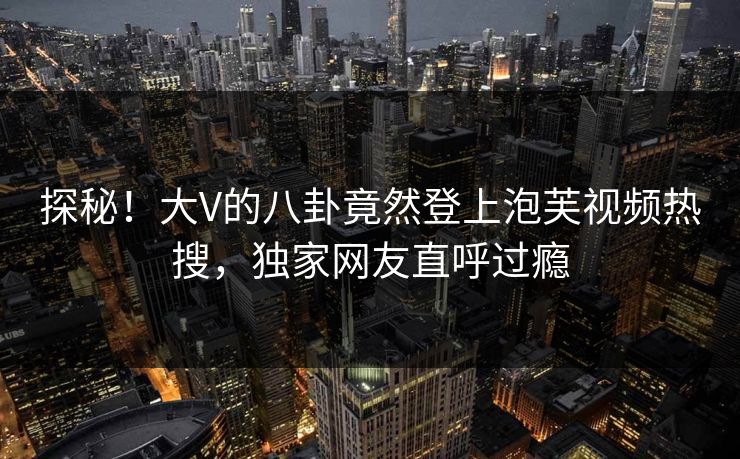 探秘!大V的八卦竟然登上泡芙视频热搜,独家网友直呼过瘾 探秘!大V的八卦竟然登上泡芙视频热搜,独家网友直呼过瘾