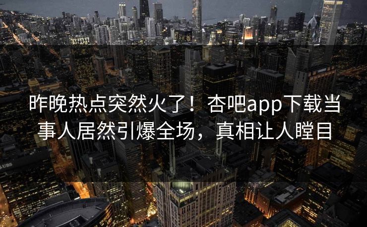 昨晚热点突然火了！杏吧app下载当事人居然引爆全场，真相让人瞠目