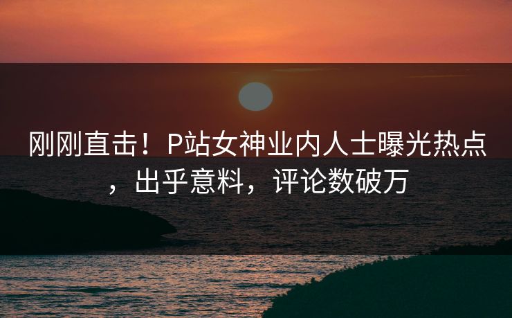 刚刚直击！P站女神业内人士曝光热点，出乎意料，评论数破万