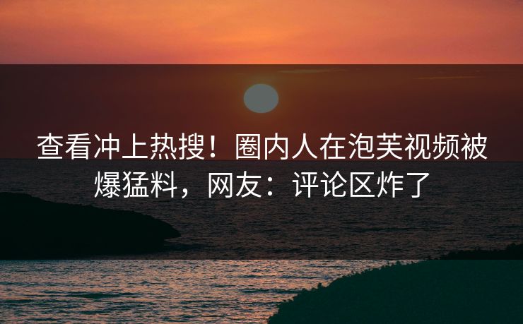 查看冲上热搜!圈内人在泡芙视频被爆猛料,网友:评论区炸了 查看冲上热搜!圈内人在泡芙视频被爆猛料,网友:评论区炸了