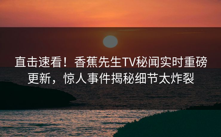 直击速看！香蕉先生TV秘闻实时重磅更新，惊人事件揭秘细节太炸裂