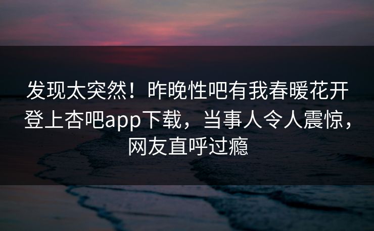 发现太突然！昨晚性吧有我春暖花开登上杏吧app下载，当事人令人震惊，网友直呼过瘾
