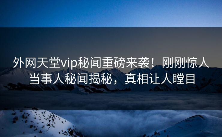 外网天堂vip秘闻重磅来袭！刚刚惊人当事人秘闻揭秘，真相让人瞠目