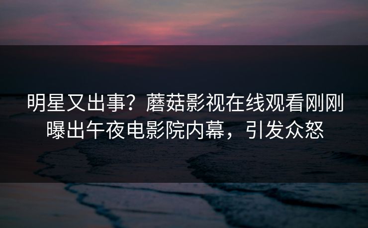 明星又出事？蘑菇影视在线观看刚刚曝出午夜电影院内幕，引发众怒