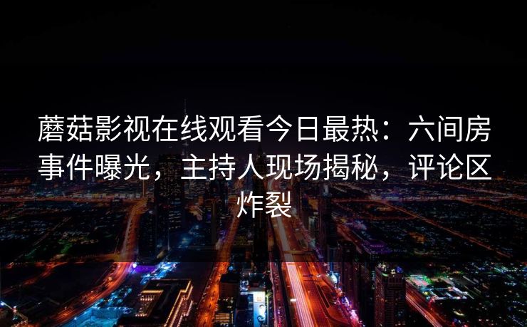 蘑菇影视在线观看今日最热：六间房事件曝光，主持人现场揭秘，评论区炸裂