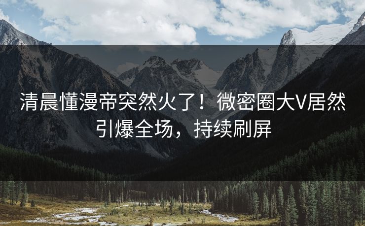 清晨懂漫帝突然火了!微密圈大V居然引爆全场,持续刷屏 清晨懂漫帝突然火了!微密圈大V居然引爆全场,持续刷屏