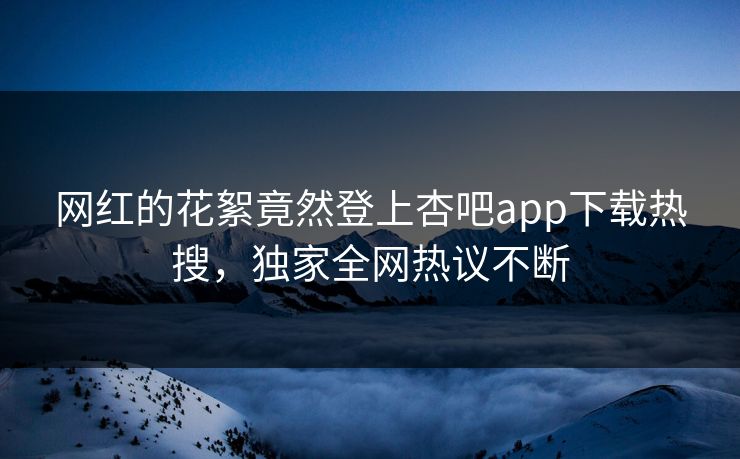 网红的花絮竟然登上杏吧app下载热搜，独家全网热议不断