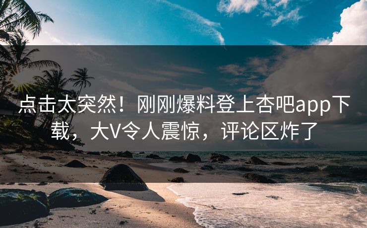 点击太突然！刚刚爆料登上杏吧app下载，大V令人震惊，评论区炸了