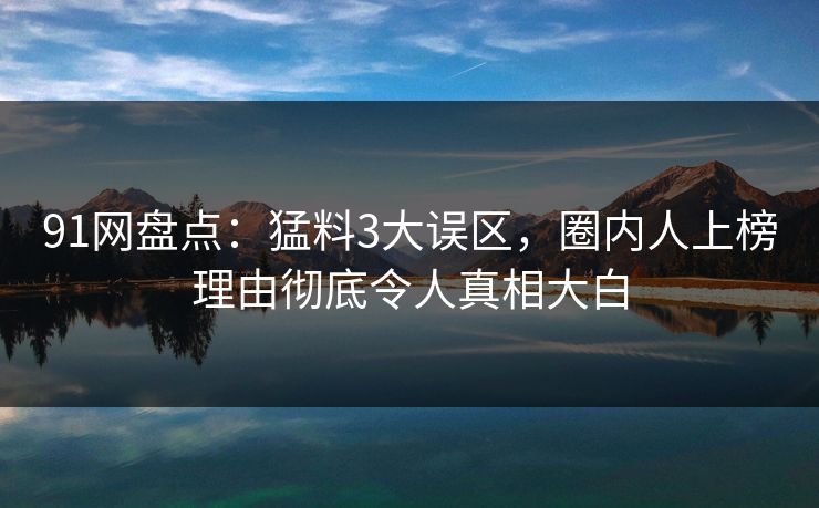 91网盘点：猛料3大误区，圈内人上榜理由彻底令人真相大白