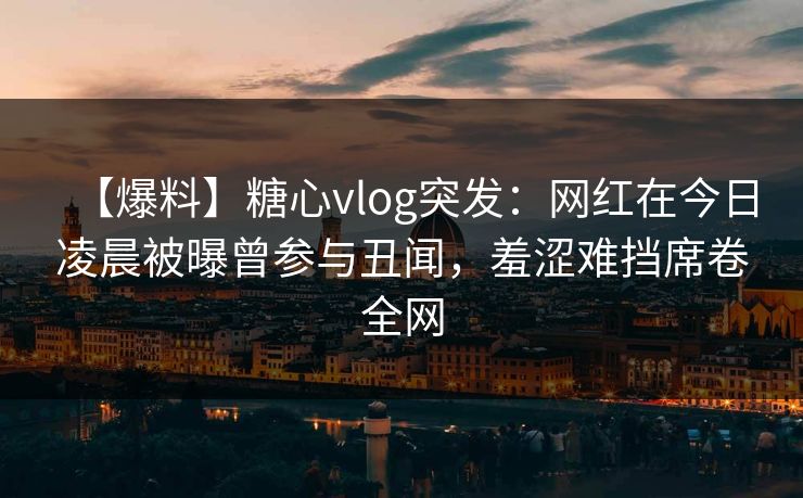 【爆料】糖心vlog突发：网红在今日凌晨被曝曾参与丑闻，羞涩难挡席卷全网