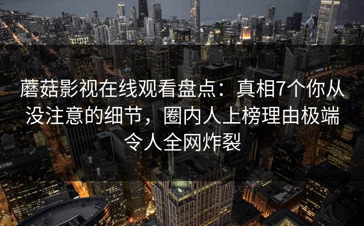 蘑菇影视在线观看盘点：真相7个你从没注意的细节，圈内人上榜理由极端令人全网炸裂