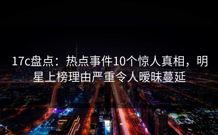 17c盘点：热点事件10个惊人真相，明星上榜理由严重令人暧昧蔓延