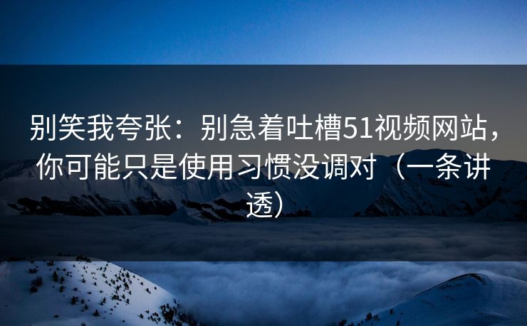 别笑我夸张：别急着吐槽51视频网站，你可能只是使用习惯没调对（一条讲透）