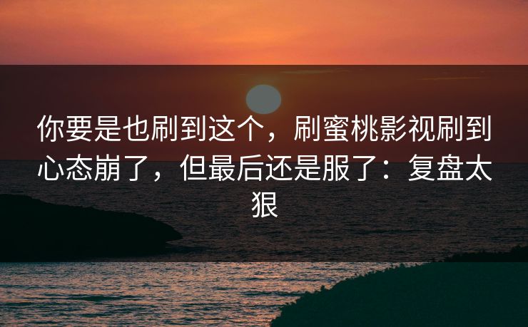 你要是也刷到这个，刷蜜桃影视刷到心态崩了，但最后还是服了：复盘太狠