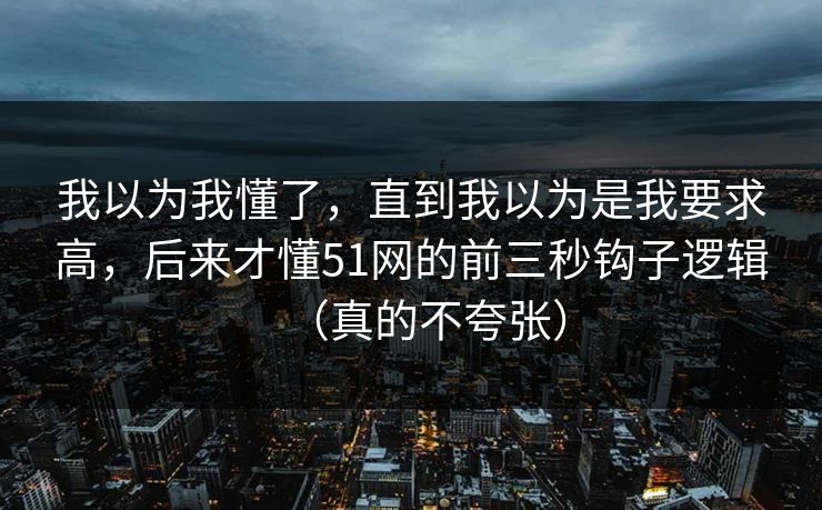 我以为我懂了,直到我以为是我要求高,后来才懂51网的前三秒钩子逻辑(真的不夸张) 我以为我懂了,直到我以为是我要求高,后来才懂51网的前三秒钩子逻辑(真的不夸张)