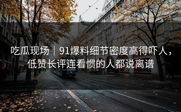 吃瓜现场|91爆料细节密度高得吓人,低赞长评连看惯的人都说离谱 吃瓜现场|91爆料细节密度高得吓人,低赞长评连看惯的人都说离谱