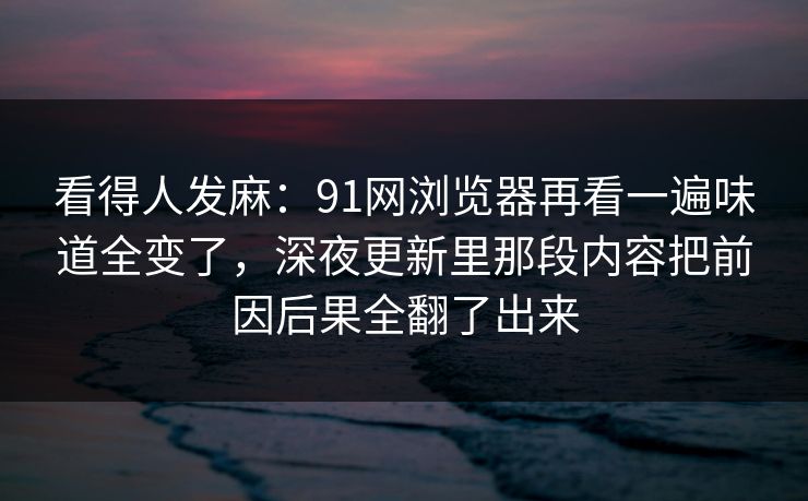 看得人发麻：91网浏览器再看一遍味道全变了，深夜更新里那段内容把前因后果全翻了出来